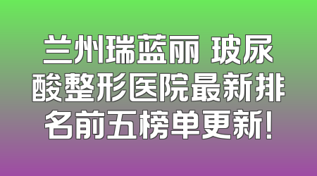 兰州瑞蓝丽瑅玻尿酸整形医院最新排名前五榜单更新！