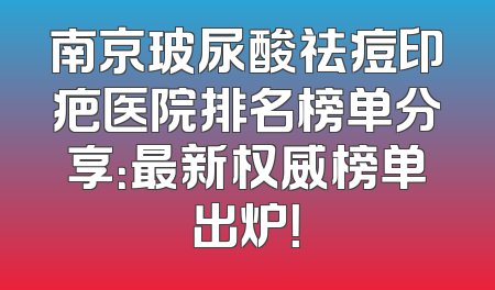 南京玻尿酸祛痘印疤医院排名榜单分享：最新权威榜单出炉！