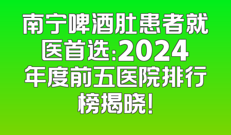 南宁啤酒肚患者就医首选：2024年度前五医院排行榜揭晓！