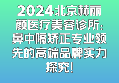 2024北京赫丽颜医疗美容诊所：鼻中隔矫正专业领先的高端品牌实力探究！