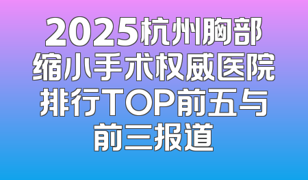 2025杭州胸部缩小手术权威医院排行TOP前五与前三报道