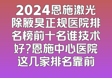 2024恩施激光除腋臭正规医院排名榜前十名谁技术好？恩施中心医院这几家排名靠前