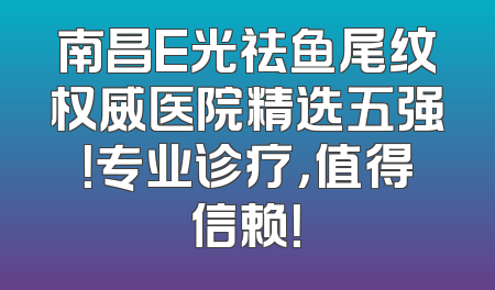 南昌E光祛鱼尾纹权威医院精选五强！专业诊疗，值得信赖！