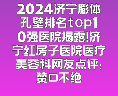 2024济宁膨体孔壁排名top10强医院揭露！济宁红房子医院医疗美容科网友点评：赞口不绝