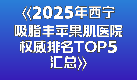 《2025年西宁吸脂丰苹果肌医院权威排名TOP5汇总》