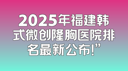 2025年福建韩式微创隆胸医院排名最新公布！”