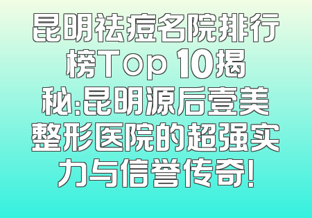 昆明祛痘名院排行榜Top 10揭秘：昆明源后壹美整形医院的超强实力与信誉传奇！