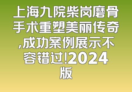 上海九院柴岗磨骨手术重塑美丽传奇，成功案例展示不容错过！2024版