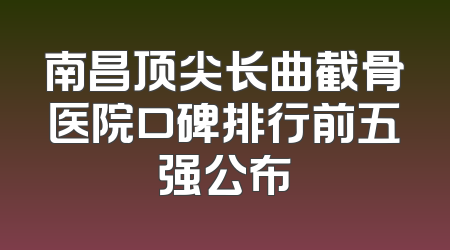 南昌顶尖长曲截骨医院口碑排行前五强公布