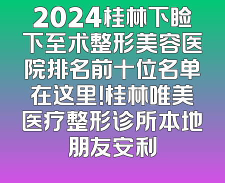 2024桂林下睑下至术整形美容医院排名前十位名单在这里！桂林唯美医疗整形诊所本地朋友安利