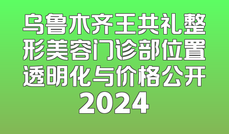乌鲁木齐王共礼整形美容门诊部位置透明化与价格公开2024