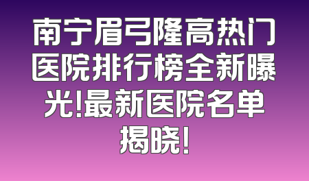 南宁眉弓隆高热门医院排行榜全新曝光！最新医院名单揭晓！