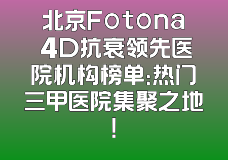 北京Fotona 4D抗衰领先医院机构榜单：热门三甲医院集聚之地！