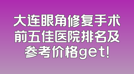 大连眼角修复手术前五佳医院排名及参考价格get！