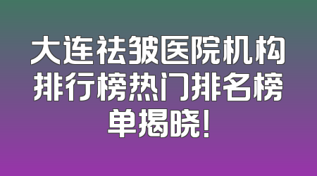 大连祛皱医院机构排行榜热门排名榜单揭晓！