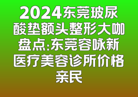 2024东莞玻尿酸垫额头整形大咖盘点：东莞容咏新医疗美容诊所价格亲民