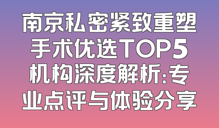 南京私密紧致重塑手术优选TOP5机构深度解析：专业点评与体验分享