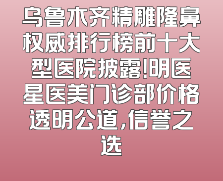 乌鲁木齐精雕隆鼻权威排行榜前十大型医院披露！明医星医美门诊部价格透明公道，信誉之选