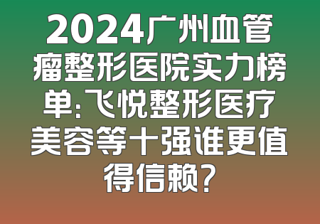 2024广州血管瘤整形医院实力榜单：飞悦整形医疗美容等十强谁更值得信赖？
