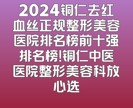 2024铜仁去红血丝正规整形美容医院排名榜前十强排名榜！铜仁中医医院整形美容科放心选