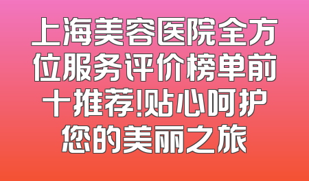 上海美容医院全方位服务评价榜单前十推荐！贴心呵护您的美丽之旅