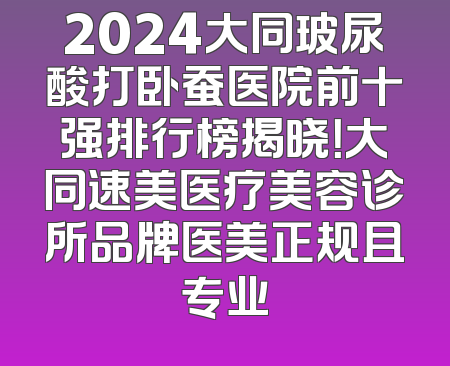 2024大同玻尿酸打卧蚕医院前十强排行榜揭晓！大同速美医疗美容诊所品牌医美正规且专业