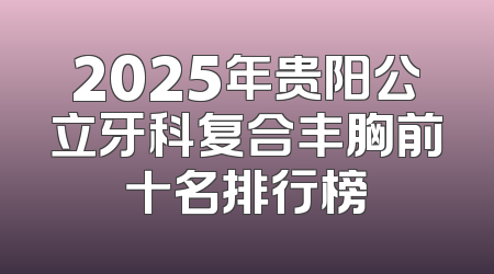 2025年贵阳公立牙科复合丰胸前十名排行榜