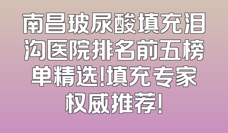 南昌玻尿酸填充泪沟医院排名前五榜单精选！填充专家权威推荐！