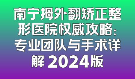 南宁拇外翻矫正整形医院权威攻略：专业团队与手术详解 2024版