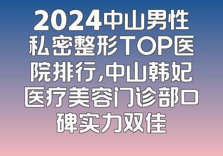 2024中山男性私密整形TOP医院排行，中山韩妃医疗美容门诊部口碑实力双佳