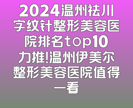 2024温州祛川字纹针整形美容医院排名top10力推！温州伊美尔整形美容医院值得一看