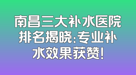 南昌三大补水医院排名揭晓：专业补水效果获赞！