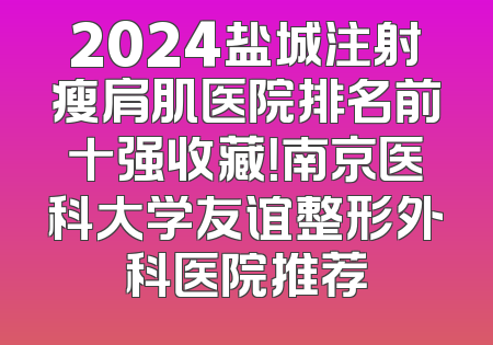 2024盐城注射瘦肩肌医院排名前十强收藏！南京医科大学友谊整形外科医院推荐