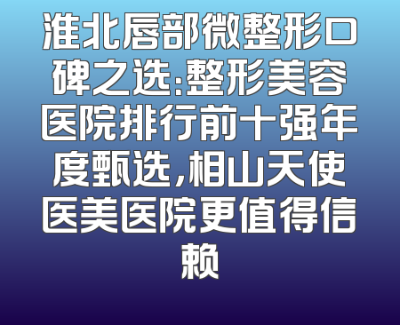 淮北唇部微整形口碑之选：整形美容医院排行前十强年度甄选，相山天使医美医院更值得信赖