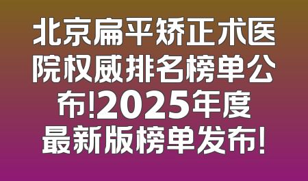北京扁平矫正术医院权威排名榜单公布！2025年度最新版榜单发布！