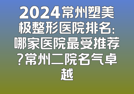 2024常州塑美极整形医院排名：哪家医院最受推荐？常州二院名气卓越