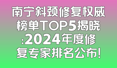 南宁斜颈修复权威榜单TOP5揭晓：2024年度修复专家排名公布！