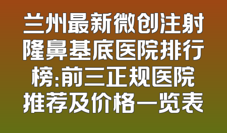 兰州最新微创注射隆鼻基底医院排行榜：前三正规医院推荐及价格一览表