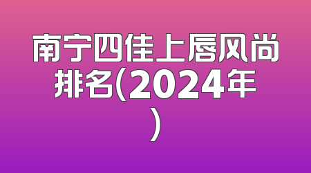 南宁四佳上唇风尚排名（2024年）