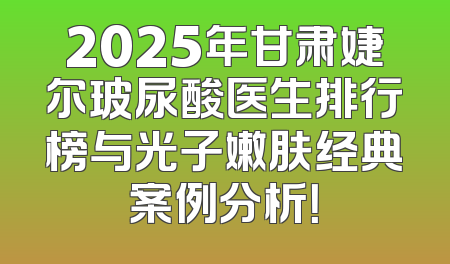2025年甘肃婕尔玻尿酸医生排行榜与光子嫩肤经典案例分析！