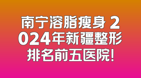南宁溶脂瘦身 2024年新疆整形排名前五医院！
