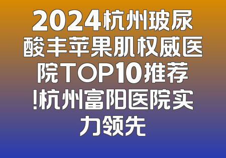 2024杭州玻尿酸丰苹果肌权威医院TOP10推荐！杭州富阳医院实力领先