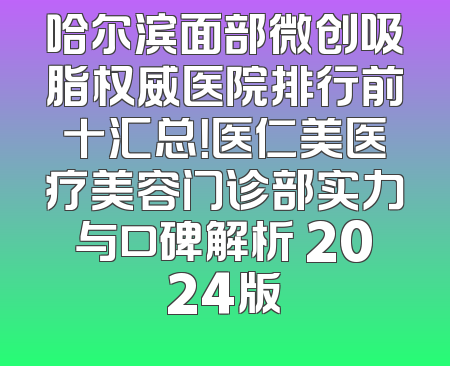哈尔滨面部微创吸脂权威医院排行前十汇总！医仁美医疗美容门诊部实力与口碑解析 2024版