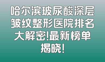 哈尔滨玻尿酸深层皱纹整形医院排名大解密！最新榜单揭晓！