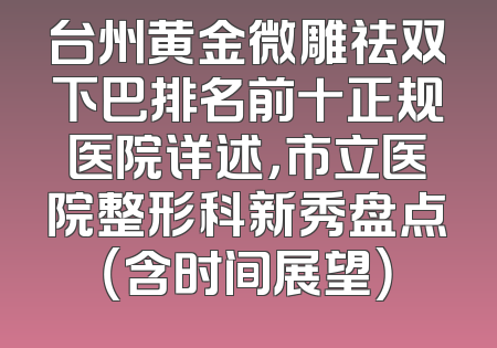 台州黄金微雕祛双下巴排名前十正规医院详述，市立医院整形科新秀盘点（含时间展望）