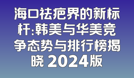 海口祛疤界的新标杆：韩美与华美竞争态势与排行榜揭晓 2024版