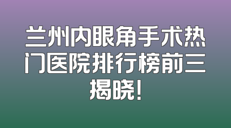 兰州内眼角手术热门医院排行榜前三揭晓！