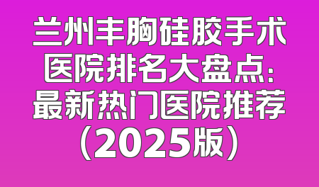 兰州丰胸硅胶手术医院排名大盘点：最新热门医院推荐（2025版）