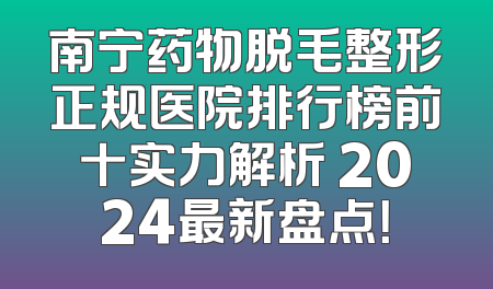 南宁药物脱毛整形正规医院排行榜前十实力解析 2024最新盘点！