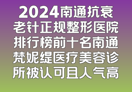 2024南通抗衰老针正规整形医院排行榜前十名南通梵妮缇医疗美容诊所被认可且人气高